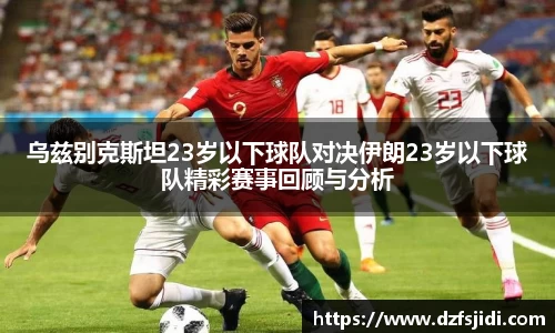 乌兹别克斯坦23岁以下球队对决伊朗23岁以下球队精彩赛事回顾与分析